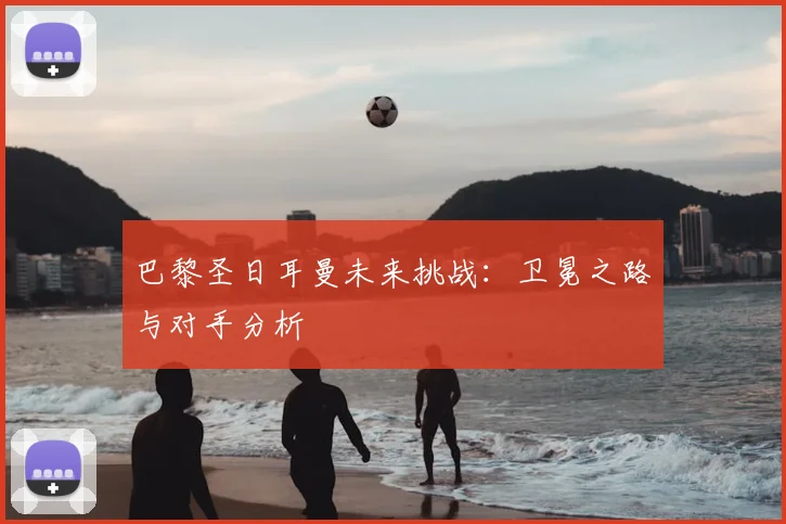 巴黎圣日耳曼未来挑战:卫冕之路与对手分析