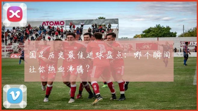 国足历史最佳进球盘点:哪个瞬间让你热血沸腾?