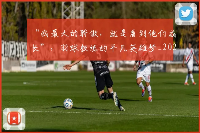 “我最大的骄傲，就是看到他们成长”，羽球教练的平凡英雄梦_20260530144000