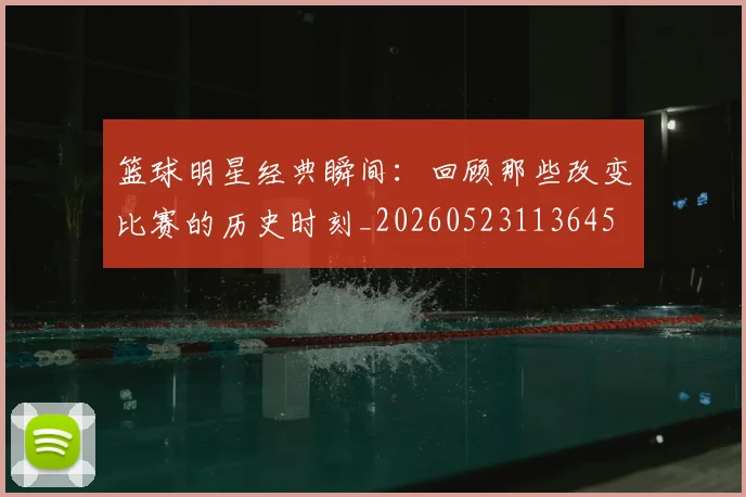 篮球明星经典瞬间:回顾那些改变比赛的历史时刻_20260523113645