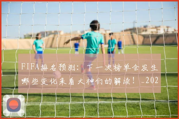 FIFA排名预测:下一次榜单会发生哪些变化来看大神们的解读!_20260529145824