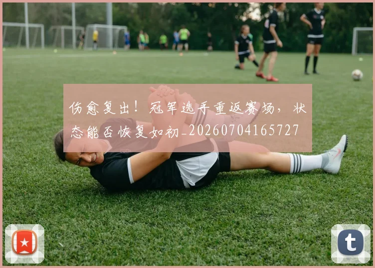 伤愈复出!冠军选手重返赛场,状态能否恢复如初_20260704165727