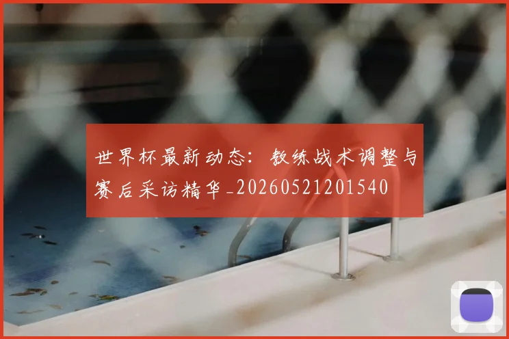 世界杯最新动态：教练战术调整与赛后采访精华_20260521201540