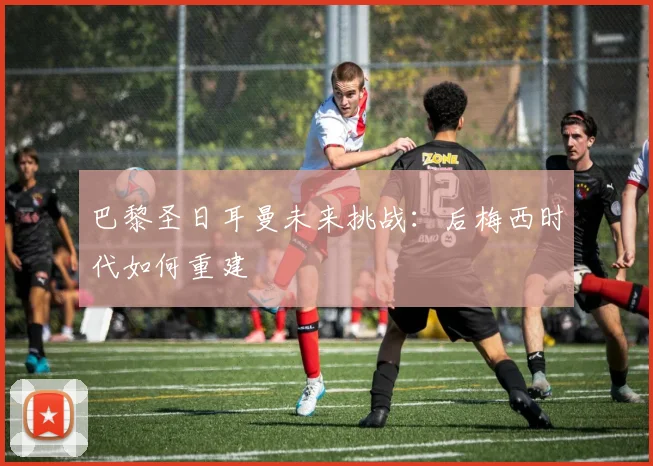 巴黎圣日耳曼未来挑战:后梅西时代如何重建