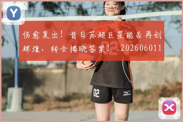 伤愈复出!昔日苏超巨星能否再创辉煌,转会揭晓答案!_20260601173443