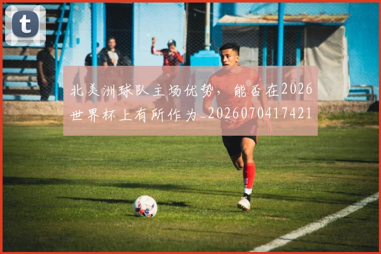 北美洲球队主场优势，能否在2026世界杯上有所作为_20260704174211