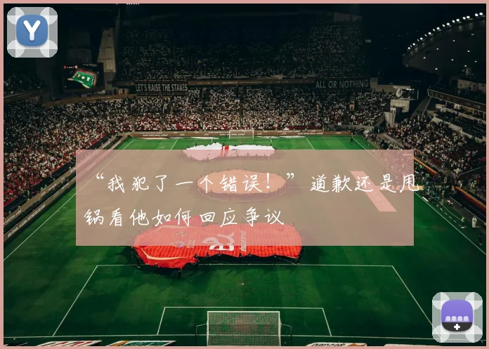 “我犯了一个错误!”道歉还是甩锅看他如何回应争议
