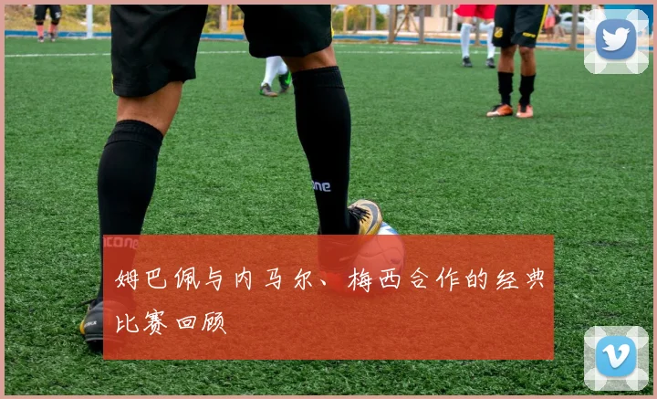 姆巴佩与内马尔、梅西合作的经典比赛回顾