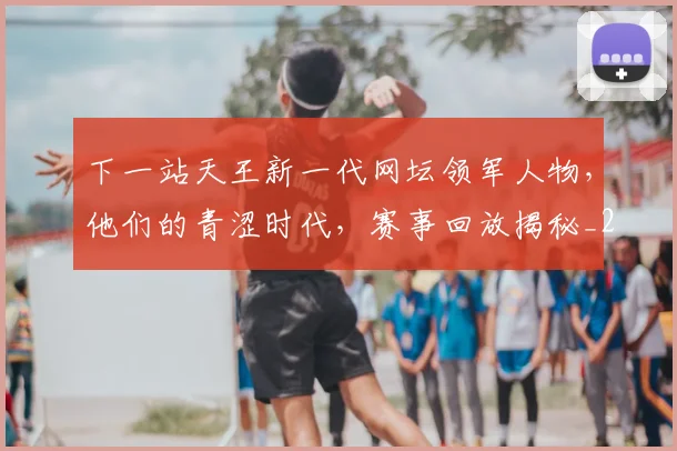 下一站天王新一代网坛领军人物,他们的青涩时代,赛事回放揭秘_20260702174113