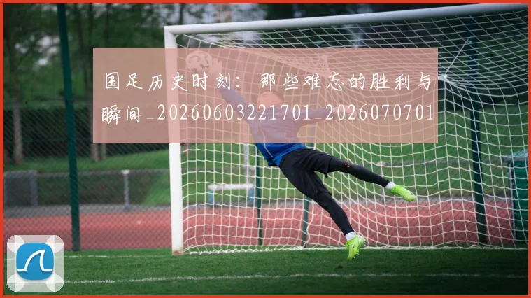 国足历史时刻:那些难忘的胜利与瞬间_20260603221701_20260707014019
