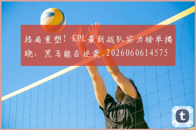 格局重塑!KPL最新战队实力榜单揭晓,黑马能否逆袭_20260606145750