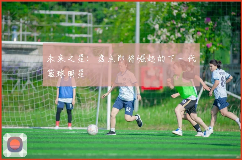未来之星:盘点即将崛起的下一代篮球明星